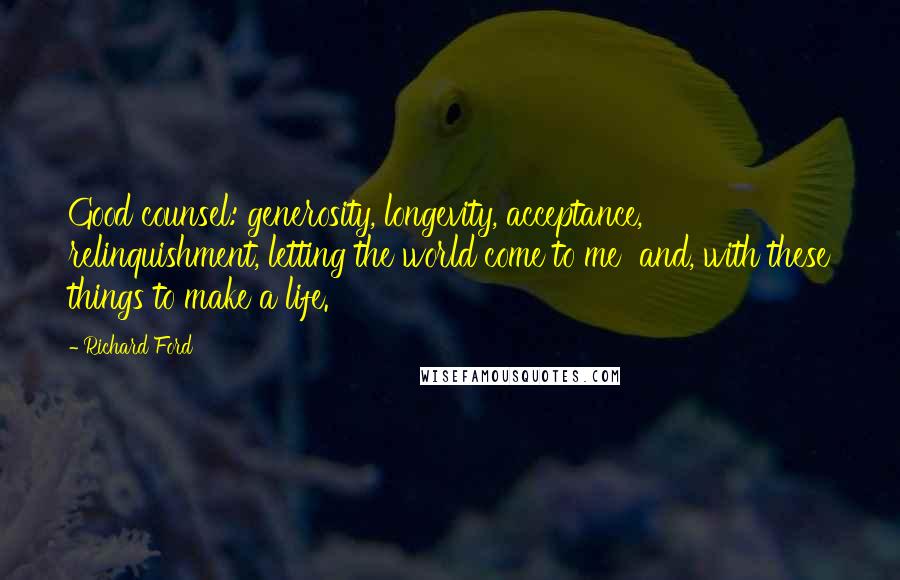 Richard Ford Quotes: Good counsel: generosity, longevity, acceptance, relinquishment, letting the world come to me  and, with these things to make a life.