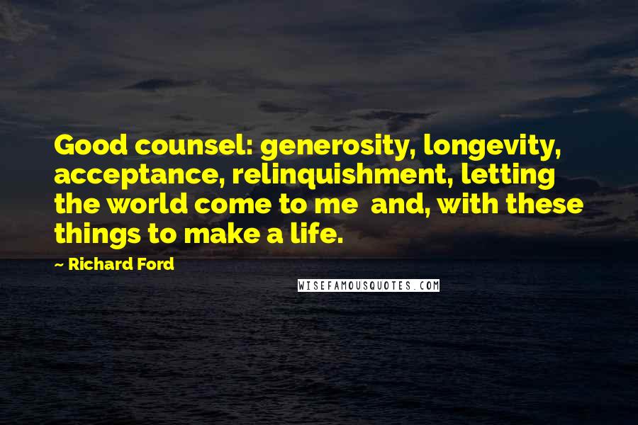 Richard Ford Quotes: Good counsel: generosity, longevity, acceptance, relinquishment, letting the world come to me  and, with these things to make a life.