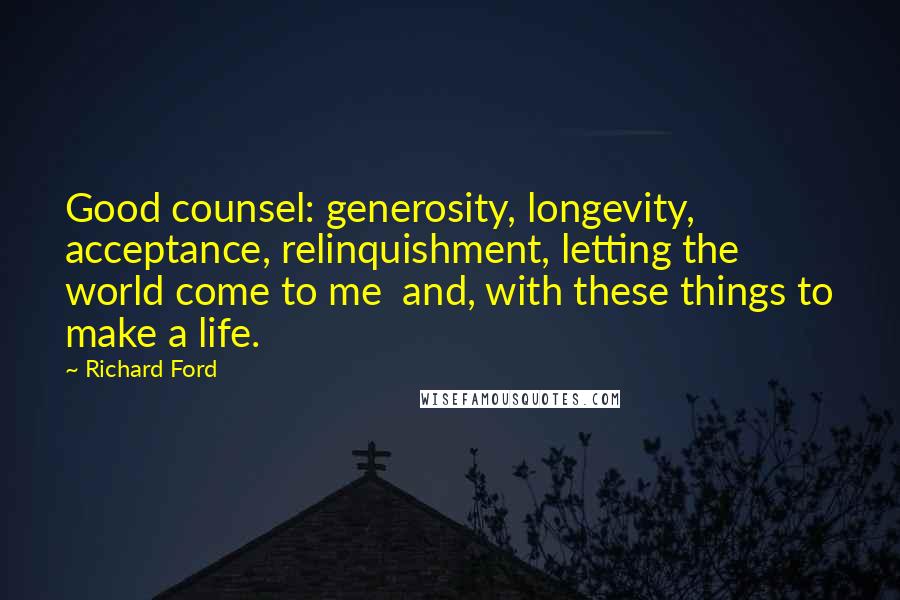 Richard Ford Quotes: Good counsel: generosity, longevity, acceptance, relinquishment, letting the world come to me and, with these things to make a life.