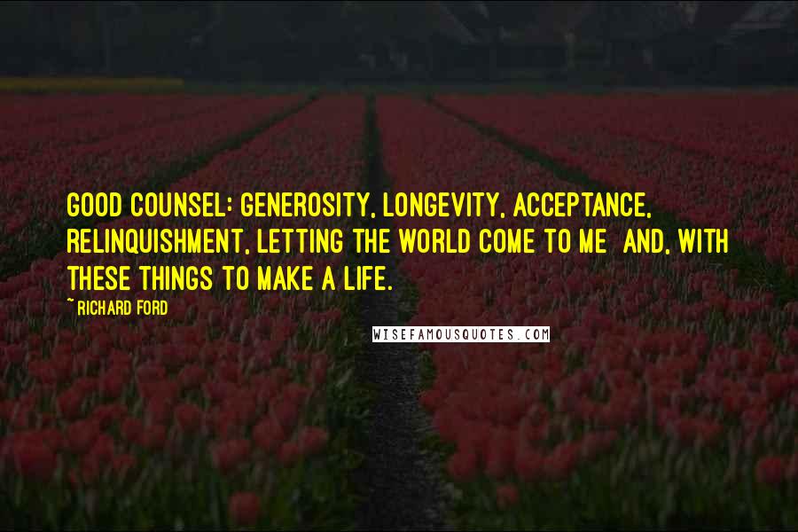Richard Ford Quotes: Good counsel: generosity, longevity, acceptance, relinquishment, letting the world come to me and, with these things to make a life.