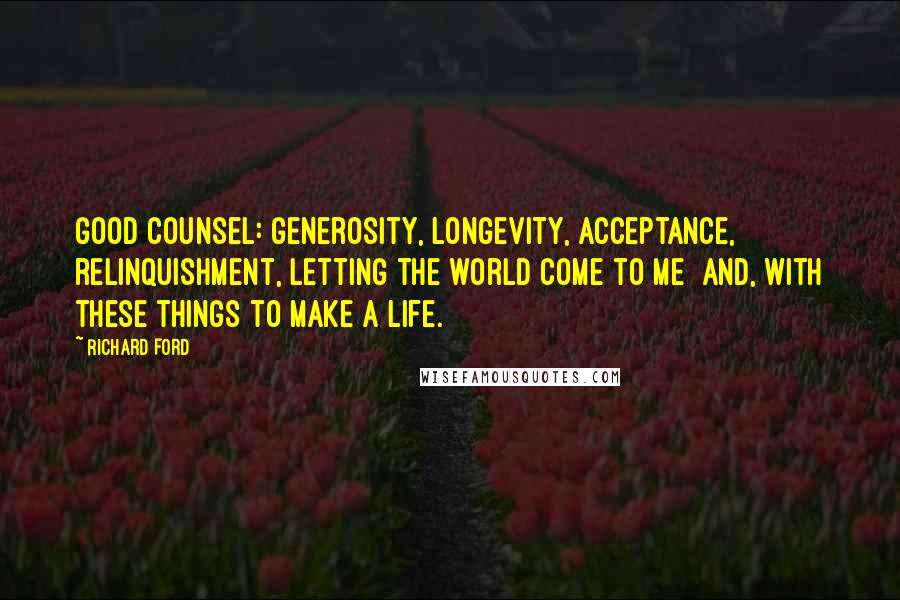 Richard Ford Quotes: Good counsel: generosity, longevity, acceptance, relinquishment, letting the world come to me  and, with these things to make a life.