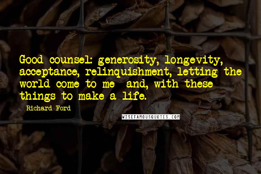 Richard Ford Quotes: Good counsel: generosity, longevity, acceptance, relinquishment, letting the world come to me  and, with these things to make a life.