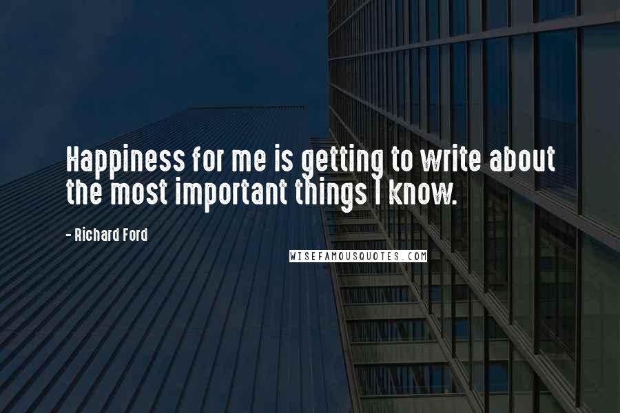 Richard Ford Quotes: Happiness for me is getting to write about the most important things I know.