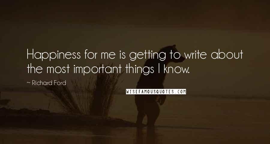 Richard Ford Quotes: Happiness for me is getting to write about the most important things I know.