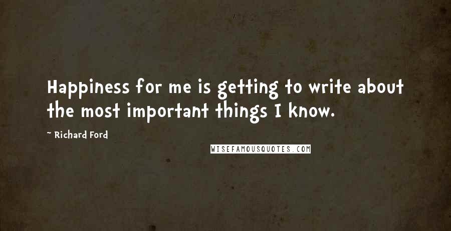 Richard Ford Quotes: Happiness for me is getting to write about the most important things I know.