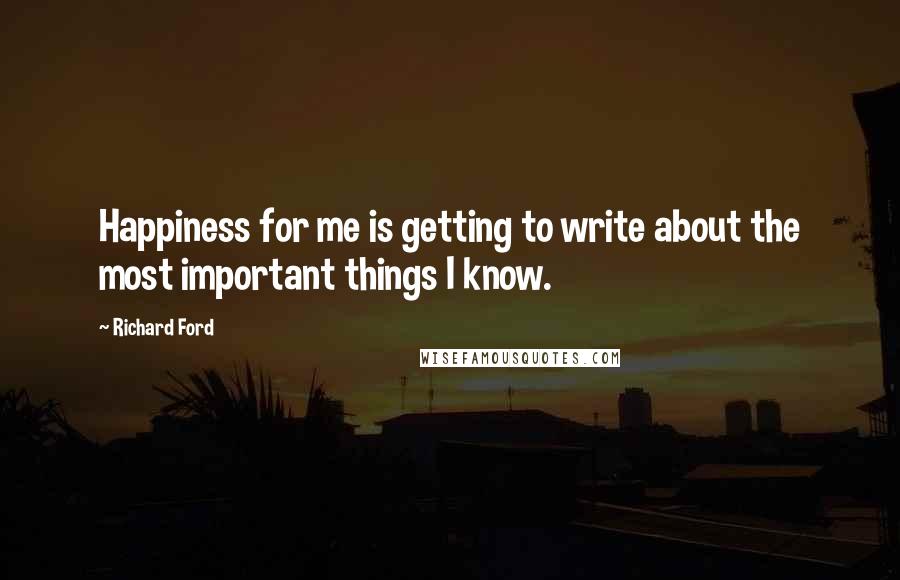 Richard Ford Quotes: Happiness for me is getting to write about the most important things I know.
