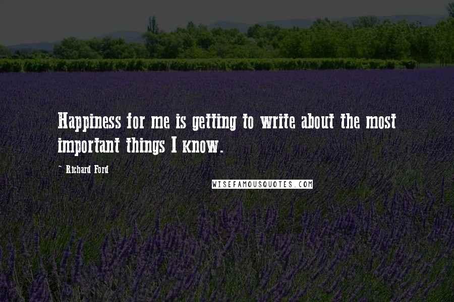 Richard Ford Quotes: Happiness for me is getting to write about the most important things I know.