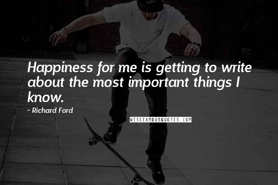 Richard Ford Quotes: Happiness for me is getting to write about the most important things I know.