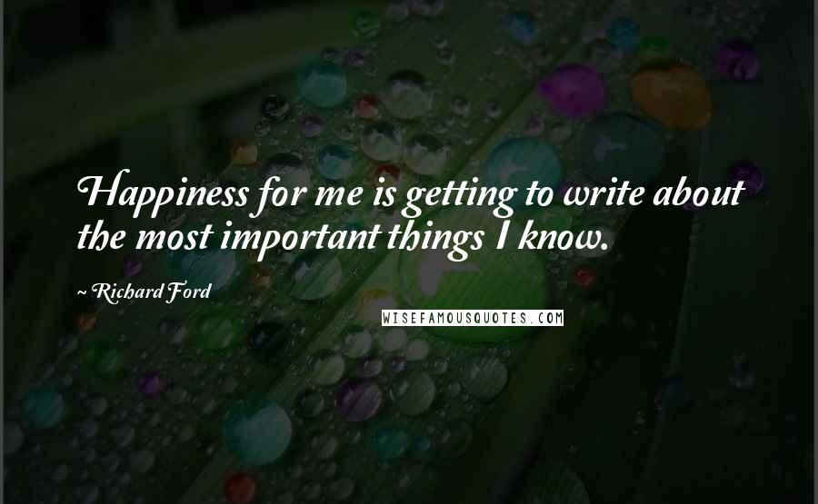 Richard Ford Quotes: Happiness for me is getting to write about the most important things I know.