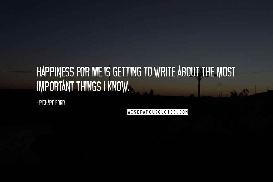 Richard Ford Quotes: Happiness for me is getting to write about the most important things I know.