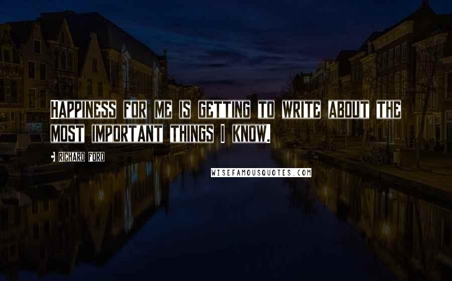 Richard Ford Quotes: Happiness for me is getting to write about the most important things I know.