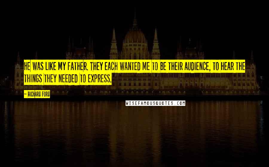 Richard Ford Quotes: He was like my father. They each wanted me to be their audience, to hear the things they needed to express.