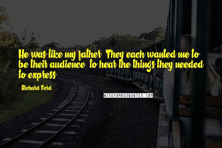 Richard Ford Quotes: He was like my father. They each wanted me to be their audience, to hear the things they needed to express.