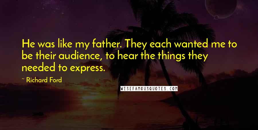 Richard Ford Quotes: He was like my father. They each wanted me to be their audience, to hear the things they needed to express.