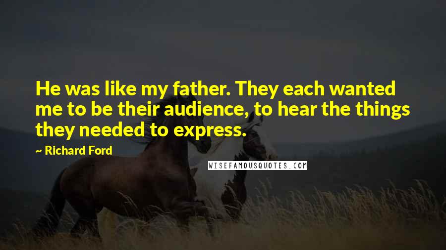 Richard Ford Quotes: He was like my father. They each wanted me to be their audience, to hear the things they needed to express.