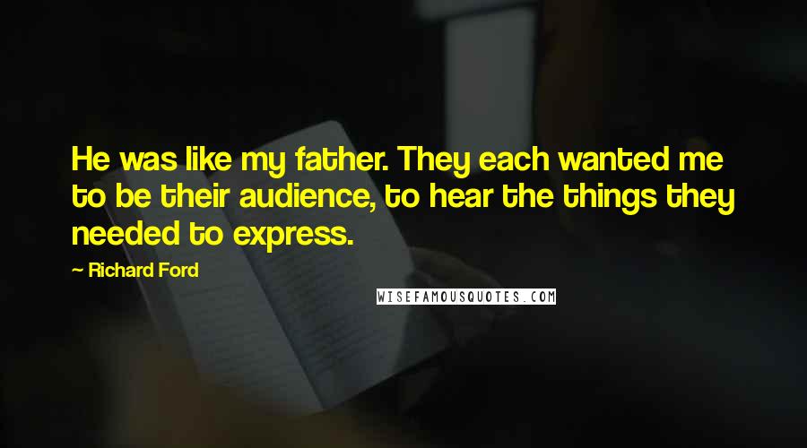Richard Ford Quotes: He was like my father. They each wanted me to be their audience, to hear the things they needed to express.