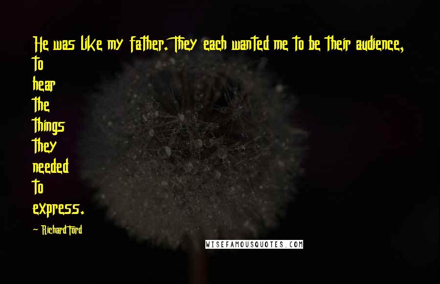 Richard Ford Quotes: He was like my father. They each wanted me to be their audience, to hear the things they needed to express.