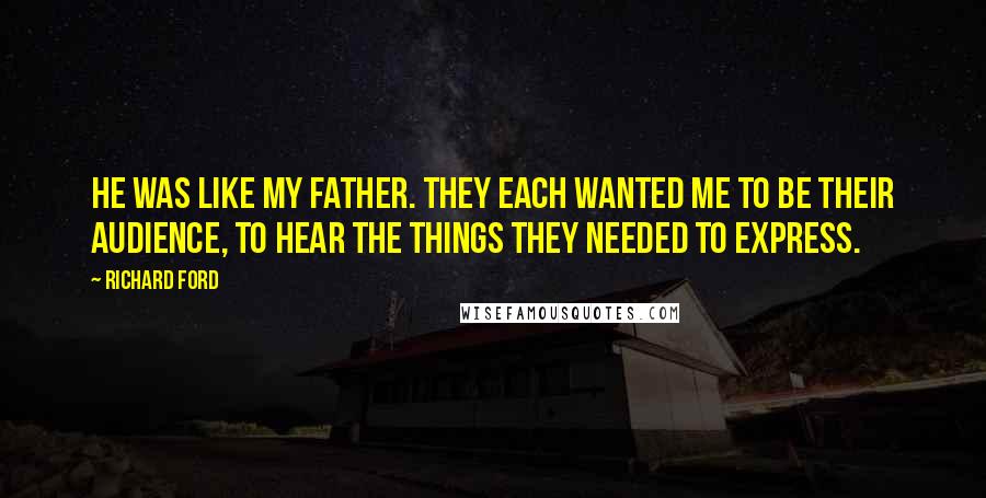 Richard Ford Quotes: He was like my father. They each wanted me to be their audience, to hear the things they needed to express.