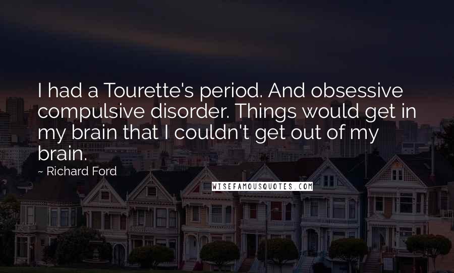 Richard Ford Quotes: I had a Tourette's period. And obsessive compulsive disorder. Things would get in my brain that I couldn't get out of my brain.