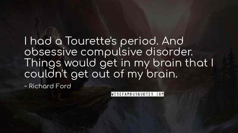 Richard Ford Quotes: I had a Tourette's period. And obsessive compulsive disorder. Things would get in my brain that I couldn't get out of my brain.