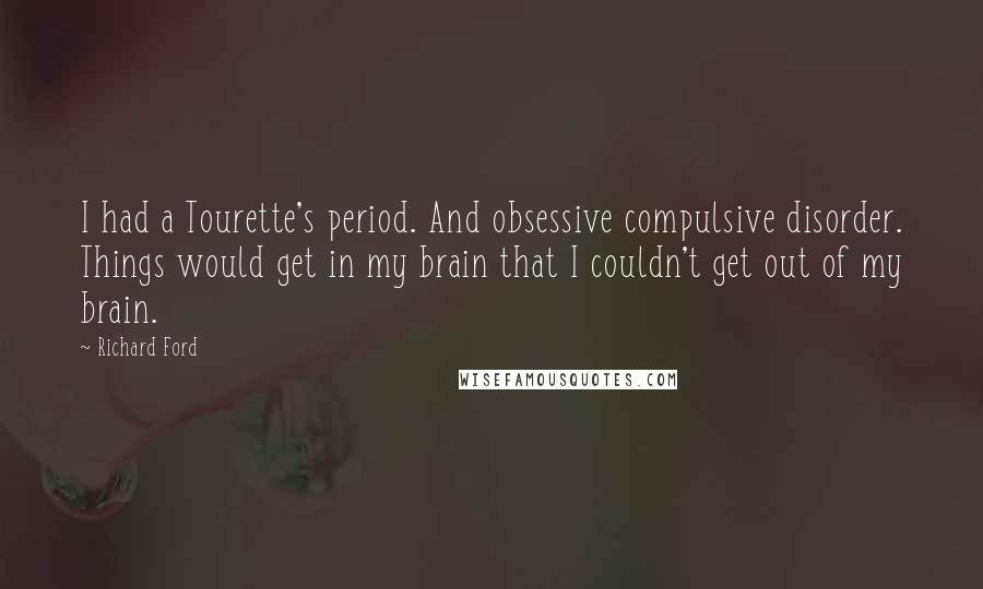 Richard Ford Quotes: I had a Tourette's period. And obsessive compulsive disorder. Things would get in my brain that I couldn't get out of my brain.