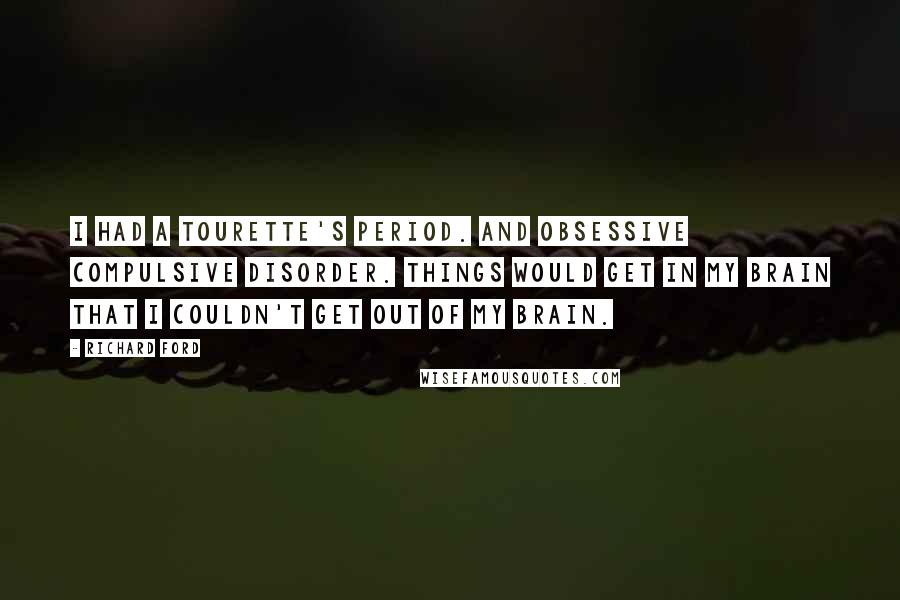 Richard Ford Quotes: I had a Tourette's period. And obsessive compulsive disorder. Things would get in my brain that I couldn't get out of my brain.