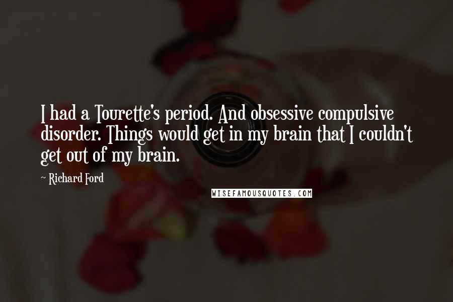 Richard Ford Quotes: I had a Tourette's period. And obsessive compulsive disorder. Things would get in my brain that I couldn't get out of my brain.