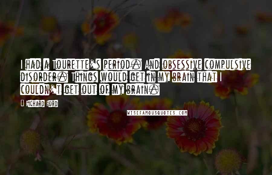 Richard Ford Quotes: I had a Tourette's period. And obsessive compulsive disorder. Things would get in my brain that I couldn't get out of my brain.