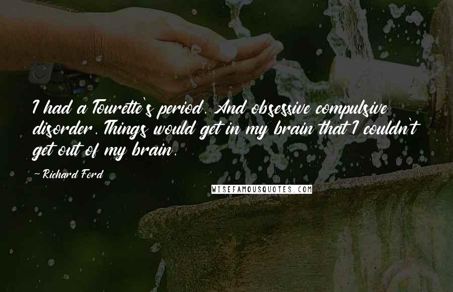 Richard Ford Quotes: I had a Tourette's period. And obsessive compulsive disorder. Things would get in my brain that I couldn't get out of my brain.