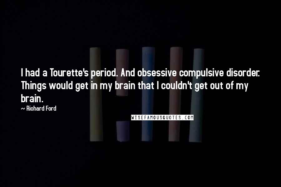 Richard Ford Quotes: I had a Tourette's period. And obsessive compulsive disorder. Things would get in my brain that I couldn't get out of my brain.