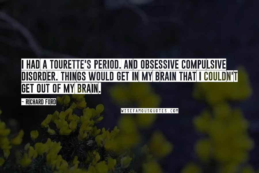 Richard Ford Quotes: I had a Tourette's period. And obsessive compulsive disorder. Things would get in my brain that I couldn't get out of my brain.