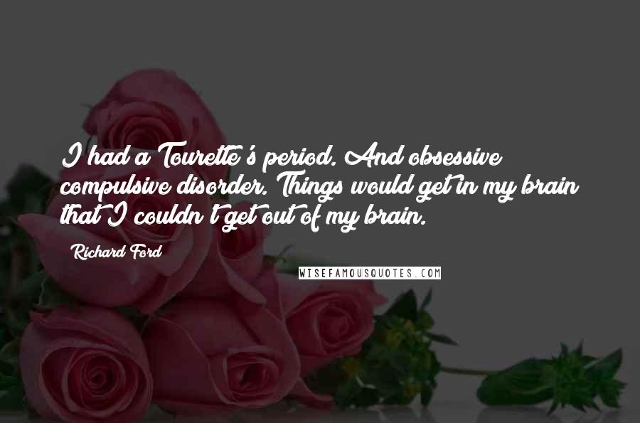 Richard Ford Quotes: I had a Tourette's period. And obsessive compulsive disorder. Things would get in my brain that I couldn't get out of my brain.