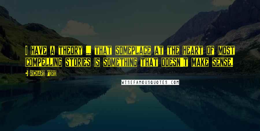 Richard Ford Quotes: I have a theory ... that someplace at the heart of most compelling stories is something that doesn't make sense.