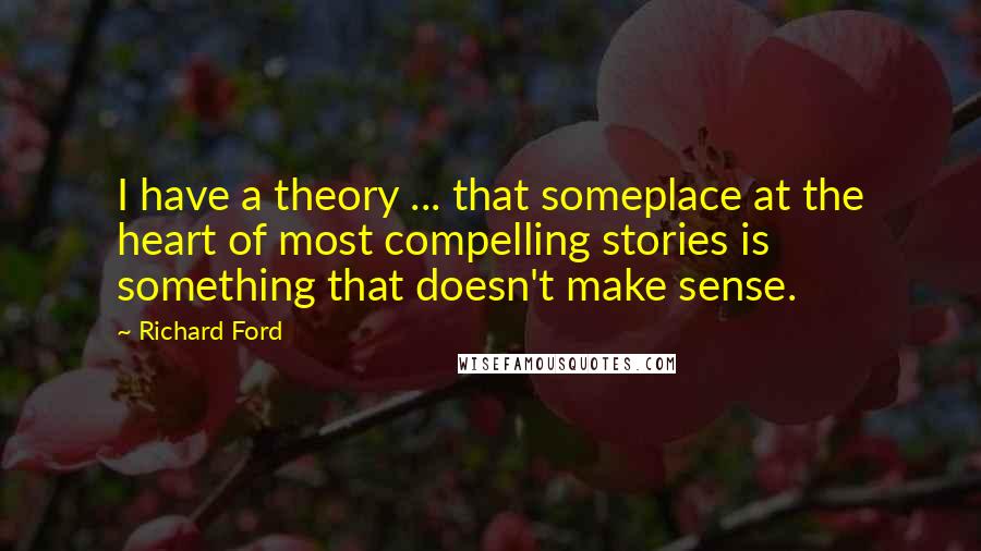 Richard Ford Quotes: I have a theory ... that someplace at the heart of most compelling stories is something that doesn't make sense.