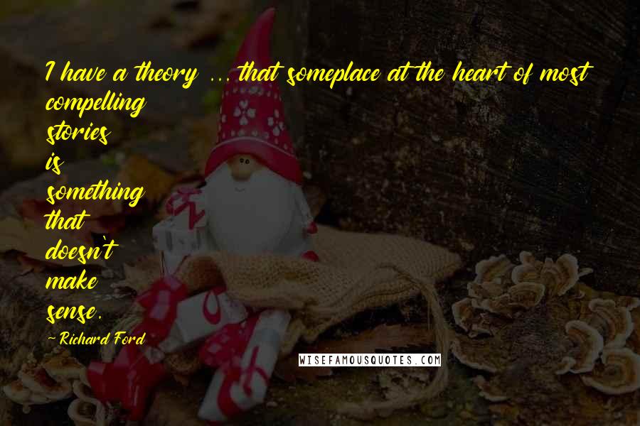 Richard Ford Quotes: I have a theory ... that someplace at the heart of most compelling stories is something that doesn't make sense.