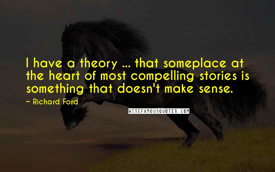 Richard Ford Quotes: I have a theory ... that someplace at the heart of most compelling stories is something that doesn't make sense.