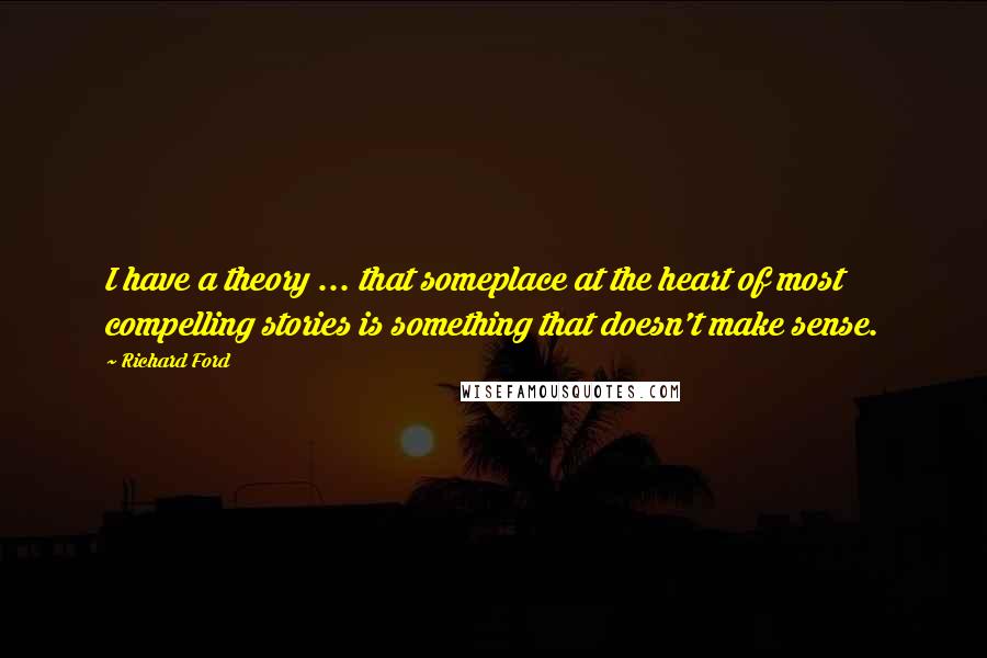 Richard Ford Quotes: I have a theory ... that someplace at the heart of most compelling stories is something that doesn't make sense.