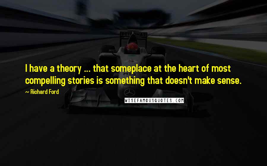 Richard Ford Quotes: I have a theory ... that someplace at the heart of most compelling stories is something that doesn't make sense.