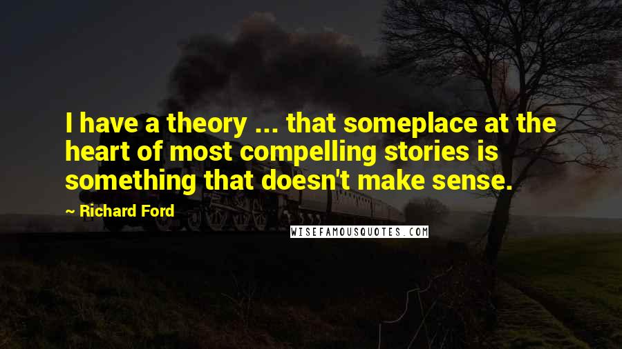Richard Ford Quotes: I have a theory ... that someplace at the heart of most compelling stories is something that doesn't make sense.