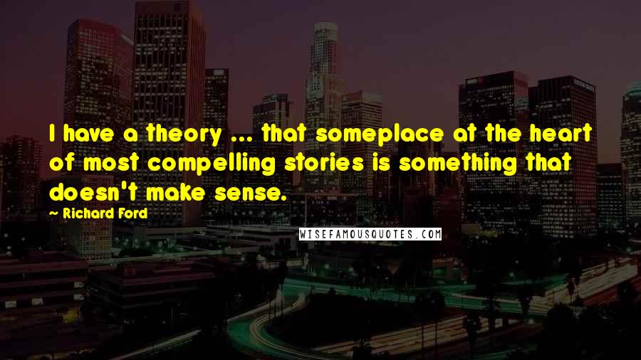 Richard Ford Quotes: I have a theory ... that someplace at the heart of most compelling stories is something that doesn't make sense.