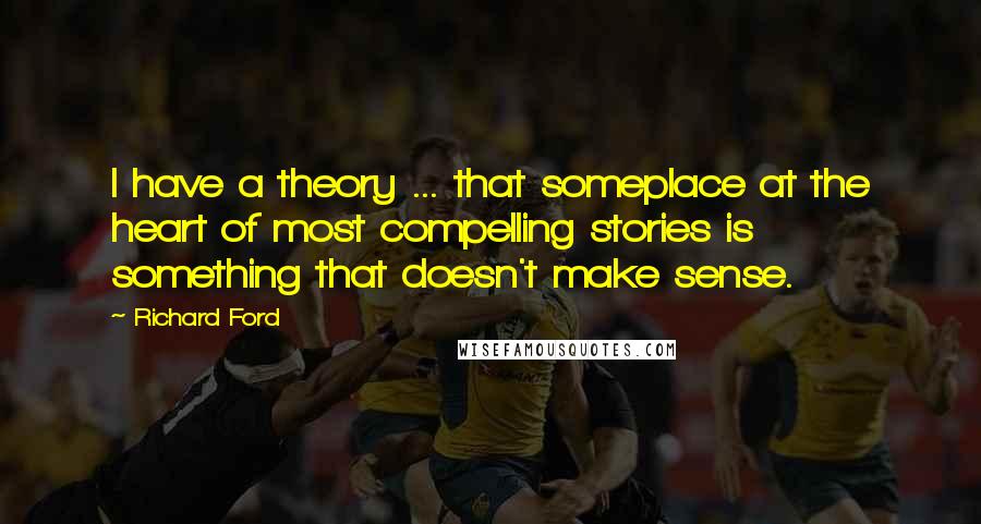 Richard Ford Quotes: I have a theory ... that someplace at the heart of most compelling stories is something that doesn't make sense.