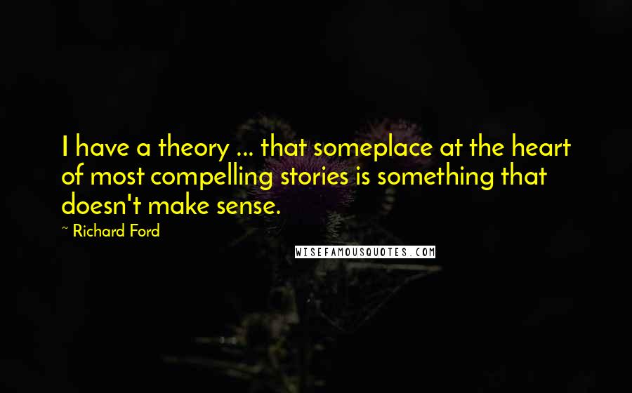 Richard Ford Quotes: I have a theory ... that someplace at the heart of most compelling stories is something that doesn't make sense.