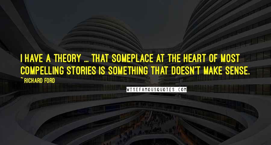 Richard Ford Quotes: I have a theory ... that someplace at the heart of most compelling stories is something that doesn't make sense.
