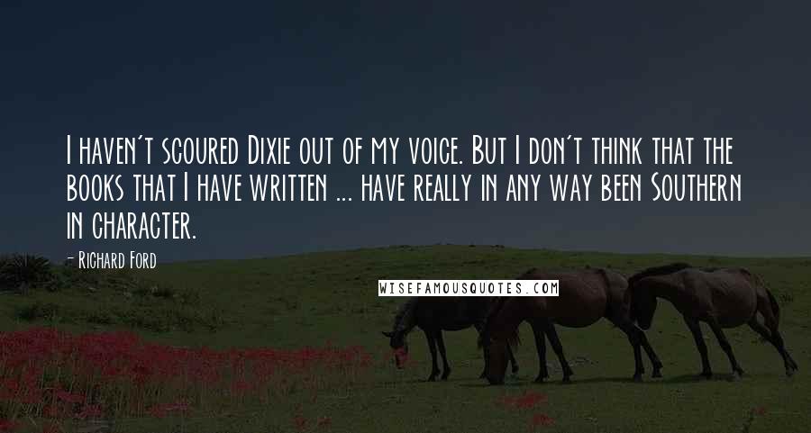 Richard Ford Quotes: I haven't scoured Dixie out of my voice. But I don't think that the books that I have written ... have really in any way been Southern in character.