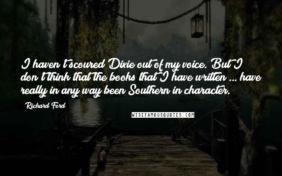 Richard Ford Quotes: I haven't scoured Dixie out of my voice. But I don't think that the books that I have written ... have really in any way been Southern in character.