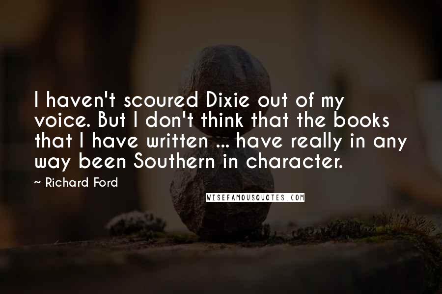 Richard Ford Quotes: I haven't scoured Dixie out of my voice. But I don't think that the books that I have written ... have really in any way been Southern in character.