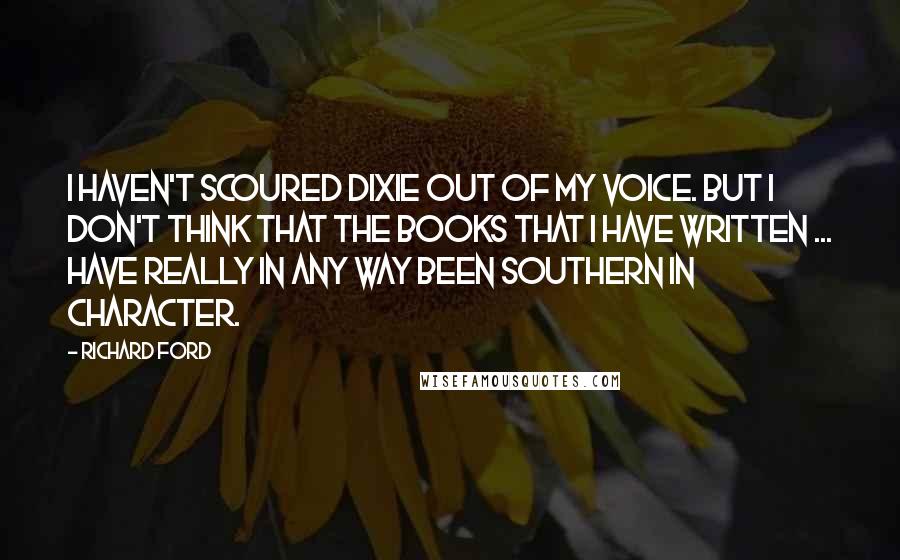 Richard Ford Quotes: I haven't scoured Dixie out of my voice. But I don't think that the books that I have written ... have really in any way been Southern in character.