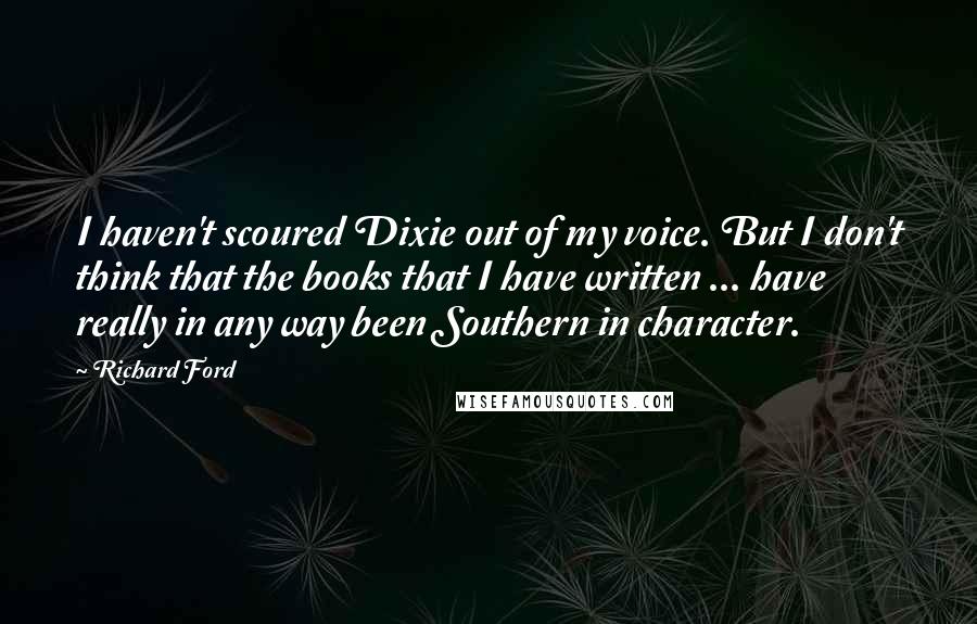 Richard Ford Quotes: I haven't scoured Dixie out of my voice. But I don't think that the books that I have written ... have really in any way been Southern in character.