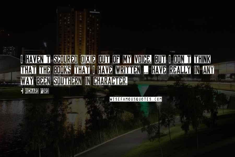 Richard Ford Quotes: I haven't scoured Dixie out of my voice. But I don't think that the books that I have written ... have really in any way been Southern in character.