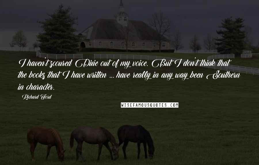 Richard Ford Quotes: I haven't scoured Dixie out of my voice. But I don't think that the books that I have written ... have really in any way been Southern in character.